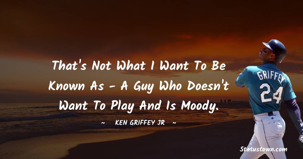 Ken Griffey Jr. Quotes - That's not what I want to be known as - a guy who doesn't want to play and is moody.